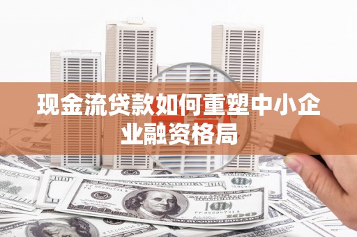 天祝现金流贷款如何重塑中小企业融资格局